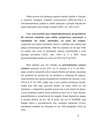 9
Pode ocorrer da sentença aportar partes líquida e ilíquida;
a primeira ensejará imediato cumprimento (CPC,art.475,I) e
simultaneamente, poderá o credor executar a porção ilíquida em
autos apartados para atingir liquidez (CPC, art. 475,I § 2º).
Hoje a lei permite que independentemente da pendência
de recurso recebido com efeito suspensivo processar a
liquidação em autos apartados, no juízo de origem,
cumprindo ao credor-liquidante instruir o pedido com cópias das
peças processuais pendentes. Não há ressalva na lei que iniba
ao credor dar início à liquidação mesmo subordinado a uma
decisão provisória (CPC, arts. 475-I § 1º e 587). Essa
permissibilidade advém do novo art.475-A § 2º do CPC.
Bom apartar que em relação ao procedimento comum
sumário, previsto no art. 275, inc. II, alíneas ´d´ e ´e´ do CPC -
ação sumária versando sobre ressarcimento por danos causados
em acidente de veículo de via terrestre e cobrança de seguro,
relativamente aos danos causados em acidente de veículo, o art.
475-A § 3º do CPC exige que o juiz profira sentença líquida.
Ainda que não seja possível atingir um valor certo no ato
decisório, o dispositivo aludido prevê que o juiz fixará de plano,
a seu prudente critério como arbititrium boni viri o valor devido,
possibilitando o cumprimento do julgado. Esse dispositivo segue
a mesma diretriz do art. 38, § único, da Lei nº 9.099/95, que
dispõe sobre o procedimento dos Juizados Especiais Cíveis,
atendendo também ao disposto no art. 459 parágrafo único do
CPC.
 