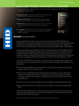 13.56 MHz Contactless

   bioCLASS RKLB57, RWKLB575 and BIO500
                                 ™



   Smart Card Reader/Field Enroller or Reader/Writer with Biometric Verification
   • 6180, 6181, 6188, 6190

   w	 Increased Security - Multi-factor authentication with smart card
      reader, keypad and fingerprint verification module

   w Reader and Field Enroller - One unit (field enroller) provides
     access control verification and fingerprint template enrollment

   w	 Added Privacy - Fingerprint templates are stored on the iCLASS®
      smart card to alleviate privacy and database management
      concerns

   w	 Compatibility - Works with the broadest range of open standard
      contactless smart card products, available from over 40,000
      resellers worldwide


ACCESS interoperability.

   Using 13.56 MHz contactless smart card technology, the bioCLASS™ RKLB57 and
   RWKLB575 family of readers provides users with new options for supporting multi-factor
   authentication of identity. Combining contactless card presentation with a fingerprint
   biometric, the bioCLASS reader can also be used with personal identification numbers (PIN).

   Featuring multi-factor authentication, HID’s bioCLASS readers offer the highest level of
   security. Storing the fingerprint template only on the smart card, users benefit from the
   increased security, faster throughput, easier system management, lower costs for the
   biometric reader and reduced concerns over individual privacy. Choose from three levels
   of security, including card/biometric fingerprint, card/PIN and card/fingerprint/PIN.*

   The bioCLASS RKLB57 is a read-only, contactless smart card reader with a keypad and
   biometric sensor that provides access control verification and fingerprint enrollment all in
   one reader.

   w	 Field Enroller (6180BxR) can be configured as a dual-purpose reader/enroller, single-		
   	 purpose enroller-only or reader-only

   w	 Field Enroller (6180BxR) provides additional field configuration options allowing for
      selection of language (choose from 9 languages), administration rights (store rights 		
   	 on card or in reader) and template storage location (small templates fit anywhere on 		
   	 iCLASS® cards)

   w	 Field Enroller comes with multilingual quick start guide and English instructional CD.

   w	 Site unique keys protect card access control data (Elite) or biometric templates (Bio-		
   	 Elite).

   The bioCLASS RWKLB575 is a contactless smart card reader/writer with keypad and
   biometric sensor that provides access control verification, in addition to host-controlled
   read/write to iCLASS smart cards.

   * Security level configuration is not dynamic. Field or factory configurable using configuration card.
 
