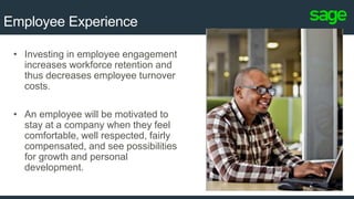 5
Employee Experience
• Investing in employee engagement
increases workforce retention and
thus decreases employee turnover
costs.
• An employee will be motivated to
stay at a company when they feel
comfortable, well respected, fairly
compensated, and see possibilities
for growth and personal
development.
 