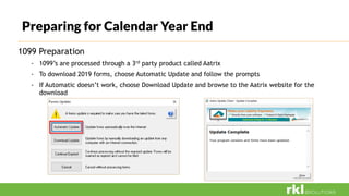 Preparing for Calendar Year End
1099 Preparation
- 1099’s are processed through a 3rd party product called Aatrix
- To download 2019 forms, choose Automatic Update and follow the prompts
- If Automatic doesn’t work, choose Download Update and browse to the Aatrix website for the
download
 