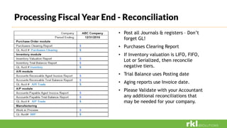 Processing Fiscal Year End - Reconciliation
• Post all Journals & registers – Don’t
forget GL!
• Purchases Clearing Report
• If Inventory valuation is LIFO, FIFO,
Lot or Serialized, then reconcile
negative tiers.
• Trial Balance uses Posting date
• Aging reports use Invoice date.
• Please Validate with your Accountant
any additional reconciliations that
may be needed for your company.
 