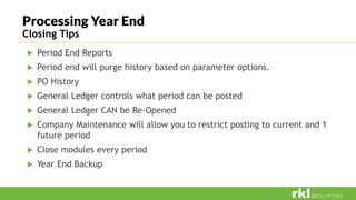 Processing Year End
Closing Tips
 Period End Reports
 Period end will purge history based on parameter options.
 PO History
 General Ledger controls what period can be posted
 General Ledger CAN be Re-Opened
 Company Maintenance will allow you to restrict posting to current and 1
future period
 Close modules every period
 Year End Backup
 