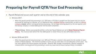 Preparing for Payroll QTR/Year End Processing
 Payroll Period end occurs each quarter and at the end of the calendar year.
 Versions 2017 –
 When the payroll period end processing is run, QTD and or YTD data is purged from the system and can only be
recovered by restoring to a backup, so it is imperative that a database backup is performed, as well as a backup
company created, before running period end processing. Do not begin entering payroll for the new quarter until
the backup company is created and quarter end has been completed.
 **Payroll Setup - Before processing Period End, verify that Payroll Options are set to Retain Perpetual Payroll
History. This must be done before the first 2020 payroll to retain history for ACA (Affordable Care Act).
 Version 2018 and 2019 –
 When the payroll period end processing is run, QTD and YTD data is stored in the system for the number of years
chosen in Payroll Options. The minimum number of years you can store data is 4 (including the current year). You
can enter payroll into future quarters and periods. However, RKL strongly recommends a backup company be
created before running period end processing to avoid any issues and to ensure backup history is available.
 