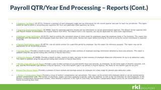 Payroll QTR/Year End Processing – Reports (Cont.)
 • Quarterly Tax Report (ID 26733): Produces a summary of each employee's wage and tax information for the current quarter and year for each tax jurisdiction. This report
should be used to assist in reconciling your quarterly 941 form and applicable State quarterly tax forms.
 • Quarterly Governmental Report (ID 49696): Used for reporting quarterly income and tax information to various governmental agencies. The default format supplied with
your Payroll module accommodates the original federal Form 941A. This federal form is not required, but may be applicable for some state requirements.
 • Employee Totals Verification (ID 26175): Used to confirm the calculated values of check totals for employees equal the employee totals in Tax Summary. This report lists
employees with discrepancies, and employee totals that differ from check totals. Review this report before printing W-2 forms to verify the correct information is reported
to the IRS.
 • Payroll Check History report (ID 48774): Lists all checks written for a specified period by employee. Use this report for reference purposes. This report may not be
appropriate for all reconciling purposes.
 • Earnings Report Provides a month-to-date, quarter-to-date and year-to-date summary of employee earnings information detailed by hours and amounts. This report is
updated using the pay period ending date entered in Payroll Data Entry.
 • Deduction Reports (ID 49698): Provides a month-to-date, quarter-to-date, and year-to-date summary of employee deduction information for up to six deduction codes.
This report is updated using the pay period ending date entered in Payroll Data Entry.
 • Benefit (Time Off) Accrual Report Provides a year-to-date summary of accrued benefit hours and amounts, by employee, for the three types of benefits (vacation, sick
pay, and the third benefit type defined in Payroll Options). If the third benefit type is not defined in Payroll Options, the fields for this benefit type do not print.
 Pension Plan History Report Provides a summary of hours worked and earnings amount by employee for a date range for pension plan deduction codes.
 • Worker’s Compensation Report Provides a recap of workers' compensation tax calculations. This report can be printed with employee detail or can be summarized by
workers' compensation code. The number of paychecks, wages, and hours applying to specific codes are reported, as well as the tax extension for each employee. In the
Workers' Compensation Maintenance window, when Monthly is selected in the Type of Limit field, the Workers' Compensation Report prints for the month defined in the
Payroll Accounting Date field.
 