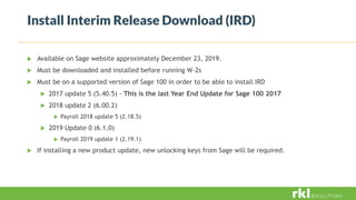 Install Interim Release Download (IRD)
 Available on Sage website approximately December 23, 2019.
 Must be downloaded and installed before running W-2s
 Must be on a supported version of Sage 100 in order to be able to install IRD
 2017 update 5 (5.40.5) - This is the last Year End Update for Sage 100 2017
 2018 update 2 (6.00.2)
 Payroll 2018 update 5 (2.18.5)
 2019 Update 0 (6.1.0)
 Payroll 2019 update 1 (2.19.1)
 If installing a new product update, new unlocking keys from Sage will be required.
 