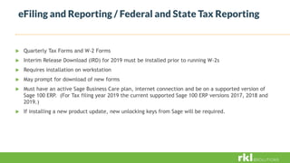 eFiling and Reporting / Federal and State Tax Reporting
 Quarterly Tax Forms and W-2 Forms
 Interim Release Download (IRD) for 2019 must be installed prior to running W-2s
 Requires installation on workstation
 May prompt for download of new forms
 Must have an active Sage Business Care plan, internet connection and be on a supported version of
Sage 100 ERP. (For Tax filing year 2019 the current supported Sage 100 ERP versions 2017, 2018 and
2019.)
 If installing a new product update, new unlocking keys from Sage will be required.
 