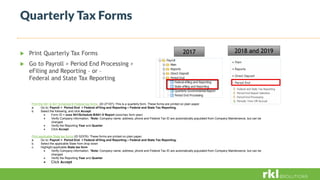 Quarterly Tax Forms
 Print Quarterly Tax Forms
 Go to Payroll > Period End Processing >
eFiling and Reporting – or –
Federal and State Tax Reporting
Print the 941 & 941 Schedule B Federal tax forms (ID 27107): This is a quarterly form. These forms are printed on plain paper.
a. Go to: Payroll > Period End > Federal eFiling and Reporting – Federal and State Tax Reporting.
b. Select the following, and click Accept.
 Form ID = xxxx 941/Schedule B/941-V Report (xxxx=tax form year)
 Verify Company information. *Note: Company name, address, phone and Federal Tax ID are automatically populated from Company Maintenance, but can be
changed
 Verify the Reporting Year and Quarter
 Click Accept
Print applicable State tax forms (ID 52376): These forms are printed on plain paper.
a. Go to: Payroll > Period End > Federal eFiling and Reporting – Federal and State Tax Reporting.
b. Select the applicable State from drop down
c. Highlight applicable State tax form
 Verify Company information. *Note: Company name, address, phone and Federal Tax ID are automatically populated from Company Maintenance, but can be
changed
 Verify the Reporting Year and Quarter
 Click Accept
2017 2018 and 2019
 