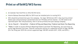 Print or eFileW2/W3 forms
 At Calendar Year End Print or eFile W2/W3 forms
 Interim Release Download (IRD) for 2019 must be installed prior to running W-2s
 W2's should be printed from your live company. For Sage 100 Version 2017, they must be printed
before year end processing is performed since all YTD data will be cleared. If a W2 needs to be
reprinted after Year end processing, then it can be printed from your backup company.
 Go to: Payroll > Period End > Federal eFiling and Reporting / Federal and State Tax Reporting
 **Note: In order to access eFiling & Reporting/Federal and State Tax Reporting, you must have an
active Sage Business Care plan, internet connection and be on a supported version of Sage 100 ERP.
(For Tax filing year 2019 the current supported Sage 100 ERP versions 2017, 2018, and 2019.)
 