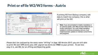 Print or eFile W2/W3 forms - Aatrix
If printing W2 from Backup company, edit
data to match live company; this is what
will print on the W2.
 Note: If you are prompted to install a mandatory or
an optional update, click Yes and then follow the on-
screen instructions. You must install mandatory
updates to continue processing, and you must
install Automatic updates to maintain current forms
and programs.
Please don't be confused by the menu name “eFiling” in Sage 100 Version 2017; you are still able
to print W2 and 1099 forms plus 330+ payroll tax forms for FREE to your printer. To see how
easy it is, ask RKL for an eFiling and Reporting guide.
 