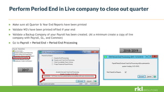 Perform Period End in Live company to close out quarter
 Make sure all Quarter & Year End Reports have been printed
 Validate W2's have been printed/eFiled if year end
 Validate a Backup Company of your Payroll has been created. (At a minimum create a copy of live
company with Payroll, GL, and Common)
 Go to Payroll > Period End > Period End Processing
2017
2018/2019
 
