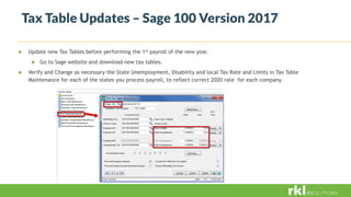 Tax Table Updates – Sage 100 Version 2017
 Update new Tax Tables before performing the 1st payroll of the new year.
 Go to Sage website and download new tax tables.
 Verify and Change as necessary the State Unemployment, Disability and local Tax Rate and Limits in Tax Table
Maintenance for each of the states you process payroll, to reflect correct 2020 rate for each company.
 