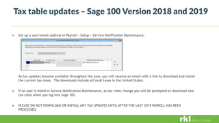 Tax table updates – Sage 100 Version 2018 and 2019
 Set up a user/email address in Payroll > Setup > Service Notification Maintenance.
As tax updates become available throughout the year, you will receive an email with a link to download and install
the current tax rates. The downloads include all local taxes in the United States.
 If no user is listed in Service Notification Maintenance, as tax rates change you will be prompted to download new
tax rates when you log into Sage 100.
 PLEASE DO NOT DOWNLOAD OR INSTALL ANY TAX UPDATES UNTIL AFTER THE LAST 2019 PAYROLL HAS BEEN
PROCESSED.
 