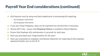 Payroll Year End considerations (continued)
 ACA features must be setup and data loaded prior to processing ACA reporting.
 ACA Employer Information
 ACA Employee Information
 If you own Visual Integrator, data can be imported into the ACA files if necessary.
 Version 2017 only - ensure that Perpetual History is enabled in Payroll Options.
 Ensure that Employer ACA maintenance is accurate for each year.
 Have you processed your fringe benefits for the year?
 Have your processed an employer contribution deduction for reporting of ACA employer
sponsored health care on the W-2?
 