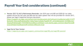 Payroll Year End considerations (continued)
 Version 2017 (5.40.5) Retirement Reminder: the 2019 year end IRD and 2020-Q1 tax table
update will be the last year end IRD and tax table update that will be provided for version 2017,
please see Sage’s Supported Versions document:
https://support.na.sage.com/selfservice/viewdocument.do?noCount=true&externalId=31477
&sliceId=1&isLoadPublishedVer=&docType=kc&docTypeID=DT_Article&stateId=16358&cmd=
displayKC&dialogID=725559&ViewedDocsListHelper=com.kanisa.apps.common.BaseViewedD
ocsListHelperImpl&openedFromSearchResults=true
 Sage End of Year Center:
https://sagecity.na.sage.com/support_communities/sage100_erp/sage100-yearend
 