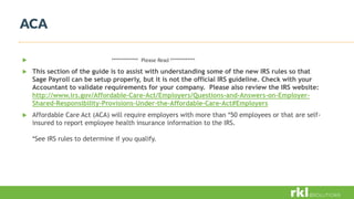 ACA
 ************** Please Read *************
 This section of the guide is to assist with understanding some of the new IRS rules so that
Sage Payroll can be setup properly, but it is not the official IRS guideline. Check with your
Accountant to validate requirements for your company. Please also review the IRS website:
http://www.irs.gov/Affordable-Care-Act/Employers/Questions-and-Answers-on-Employer-
Shared-Responsibility-Provisions-Under-the-Affordable-Care-Act#Employers
 Affordable Care Act (ACA) will require employers with more than *50 employees or that are self-
insured to report employee health insurance information to the IRS.
*See IRS rules to determine if you qualify.
 