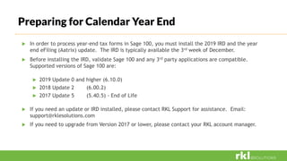  In order to process year-end tax forms in Sage 100, you must install the 2019 IRD and the year
end eFiling (Aatrix) update. The IRD is typically available the 3rd week of December.
 Before installing the IRD, validate Sage 100 and any 3rd party applications are compatible.
Supported versions of Sage 100 are:
 2019 Update 0 and higher (6.10.0)
 2018 Update 2 (6.00.2)
 2017 Update 5 (5.40.5) - End of Life
 If you need an update or IRD installed, please contact RKL Support for assistance. Email:
support@rklesolutions.com
 If you need to upgrade from Version 2017 or lower, please contact your RKL account manager.
Preparing for Calendar Year End
 