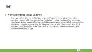 Test
 Are you considered a Large Employer?
 Your organization is an applicable large employer if you or other entities that must be
combined together with your organization (for instance, other members of an aggregated
group) employed an average of at least 50 full-time employees, including full-time equivalent
employees, on business days during the preceding calendar year. For example, your 2019
employee count determines if you’ll be required to track and report employee and health
coverage information in 2020.
 