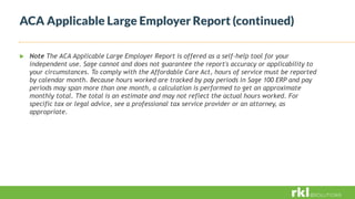  Note The ACA Applicable Large Employer Report is offered as a self-help tool for your
independent use. Sage cannot and does not guarantee the report's accuracy or applicability to
your circumstances. To comply with the Affordable Care Act, hours of service must be reported
by calendar month. Because hours worked are tracked by pay periods in Sage 100 ERP and pay
periods may span more than one month, a calculation is performed to get an approximate
monthly total. The total is an estimate and may not reflect the actual hours worked. For
specific tax or legal advice, see a professional tax service provider or an attorney, as
appropriate.
ACA Applicable Large Employer Report (continued)
 