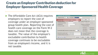 Create an Employer Contribution deduction for
Employer-Sponsored Health Coverage
 The Affordable Care Act (ACA) requires
employers to report the cost of
coverage under an employer-sponsored
group health plan. Reporting the cost of
health care coverage on the Form W-2
does not mean that the coverage is
taxable. The value of the employer's
excludable contribution to health
coverage continues to be excludable
from an employee's income, and it is
not taxable.
 