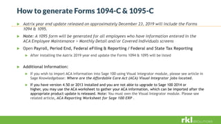 How to generate Forms 1094-C & 1095-C
 Aatrix year end update released on approximately December 23, 2019 will include the Forms
1094 & 1095.
 Note: A 1095 form will be generated for all employees who have information entered in the
ACA Employee Maintenance > Monthly Detail and/or Covered Individuals screens
 Open Payroll, Period End, Federal eFiling & Reporting / Federal and State Tax Reporting
 After installing the Aatrix 2019 year end update the Forms 1094 & 1095 will be listed
 Additional Information:
 If you wish to import ACA information into Sage 100 using Visual Integrator module, please see article in
Sage Knowledgebase: Where are the Affordable Care Act (ACA) Visual Integrator jobs located.
 If you have version 4.50 or 2013 installed and you are not able to upgrade to Sage 100 2014 or
higher, you may use the ACA worksheet to gather your ACA information, which can be imported after the
appropriate product update is released. Note: You must own the Visual Integrator module. Please see
related article, ACA Reporting Worksheet for Sage 100 ERP .
 