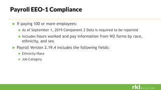 Payroll EEO-1 Compliance
 If paying 100 or more employees:
 As of September 1, 2019 Component 2 Data is required to be reported
 Includes hours worked and pay information from W2 forms by race,
ethnicity, and sex
 Payroll Version 2.19.4 includes the following fields:
 Ethnicity/Race
 Job Category
 