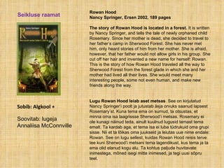 Rowan Hood Nancy Springer, Ersen 2002, 189 pages  The story of Rowan Hood   is located in a forest.  It is written by Nancy Springer, and tells the tale of newly orphaned child Rosemary. Since her mother is dead, she decided to travel to her father’s camp in Sherwood Forest. She has never met him, only heard stories of him from her mother. She is afraid, however, that her father would not allow girls in his group. She cut off her hair and invented a new name for herself: Rowan. This is the story of how Rowan Hood traveled all the way to Sherwood Forest from the forest glade in which she and her mother had lived all their lives. She would meet many interesting people, some not even human, and make new friends along the way.   Lugu Rowan Hood leiab aset metsas . See on kirjutatud Nancy Springer’i poolt ja jutustab äsja orvuks saanud lapsest Rosemary’st. Kuna tema ema on surnud, ta otsustas, et minna oma isa laagrissse Sherwood’i metsas. Rosemary ei ole kunagi näinud teda, ainult kuulnud lugusid temast tema emalt. Ta kardab aga, et tema isa ei luba tüdrukuid oma grupi sisse. Nii et ta lõikas oma juukseid ja leiutas uue nime endale: Rowan. See on lugu sellest, kuidas Rowan Hood reisis terve tee kuni Sherwood’i metsani tema lagendikust, kus tema ja ta ema olid elanud kogu elu. Ta kohtus paljude huvitavate inimestega, mõned isegi mitte inimesed, ja tegi uusi sõpru teel. Seikluse raamat Sobib: Algkool + Soovitab: lugeja Annaliisa McConnville 