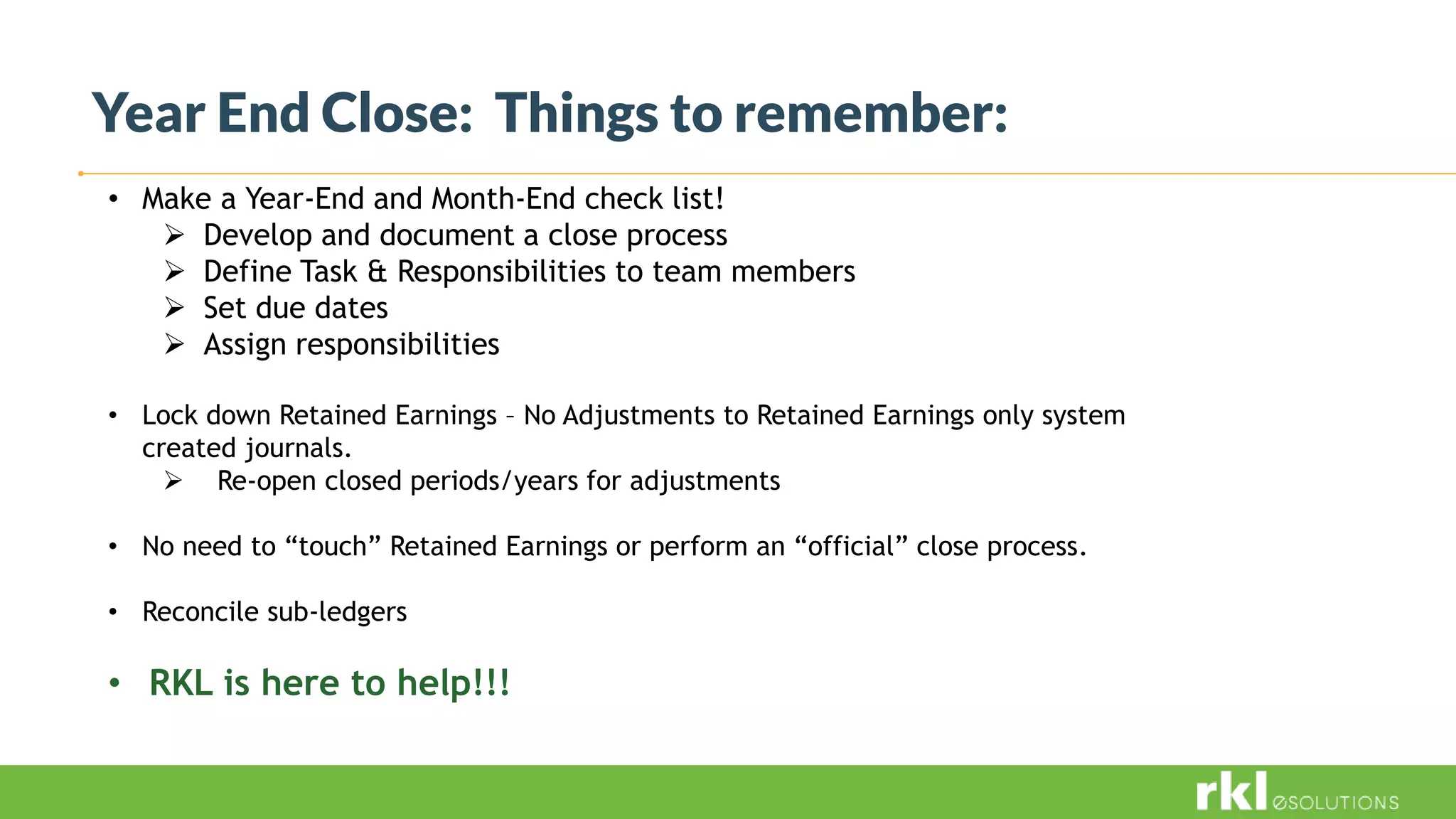 Year End Close: Things to remember:
• Make a Year-End and Month-End check list!
 Develop and document a close process
 Define Task & Responsibilities to team members
 Set due dates
 Assign responsibilities
• Lock down Retained Earnings – No Adjustments to Retained Earnings only system
created journals.
 Re-open closed periods/years for adjustments
• No need to “touch” Retained Earnings or perform an “official” close process.
• Reconcile sub-ledgers
• RKL is here to help!!!
 