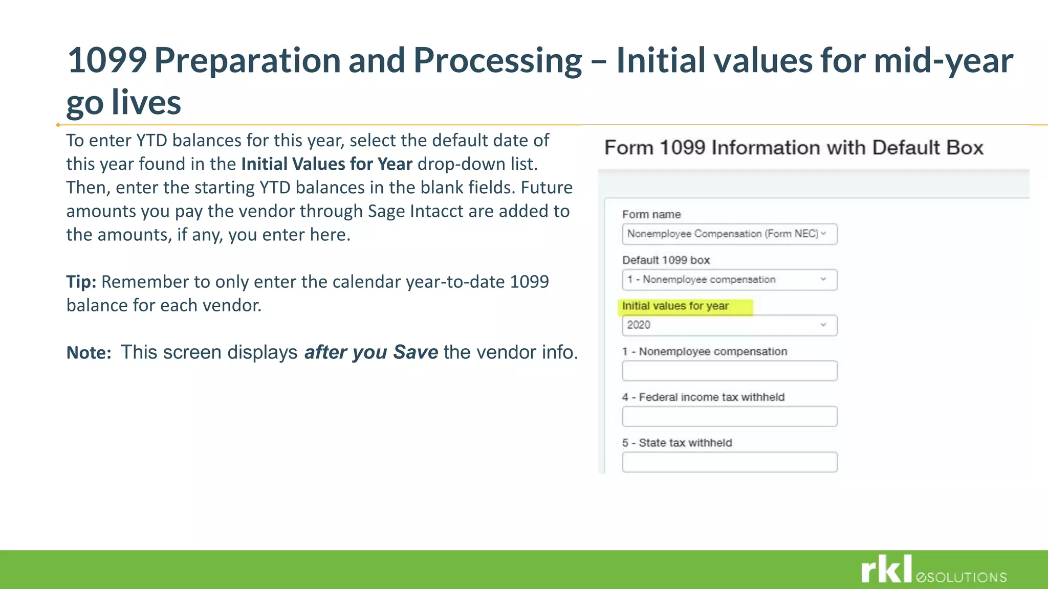 1099 Preparation and Processing – Initial values for mid-year
go lives
To enter YTD balances for this year, select the default date of
this year found in the Initial Values for Year drop-down list.
Then, enter the starting YTD balances in the blank fields. Future
amounts you pay the vendor through Sage Intacct are added to
the amounts, if any, you enter here.
Tip: Remember to only enter the calendar year-to-date 1099
balance for each vendor.
Note: This screen displays after you Save the vendor info.
 