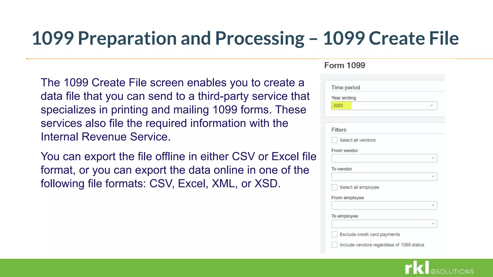 1099 Preparation and Processing – 1099 Create File
The 1099 Create File screen enables you to create a
data file that you can send to a third-party service that
specializes in printing and mailing 1099 forms. These
services also file the required information with the
Internal Revenue Service.
You can export the file offline in either CSV or Excel file
format, or you can export the data online in one of the
following file formats: CSV, Excel, XML, or XSD.
 