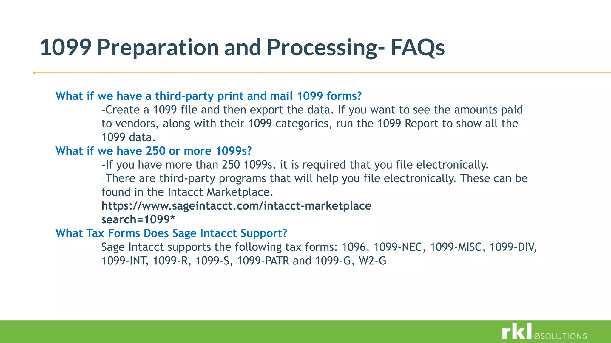 1099 Preparation and Processing- FAQs
What if we have a third-party print and mail 1099 forms?
-Create a 1099 file and then export the data. If you want to see the amounts paid
to vendors, along with their 1099 categories, run the 1099 Report to show all the
1099 data.
What if we have 250 or more 1099s?
-If you have more than 250 1099s, it is required that you file electronically.
–There are third-party programs that will help you file electronically. These can be
found in the Intacct Marketplace.
https://www.sageintacct.com/intacct-marketplace
search=1099*
What Tax Forms Does Sage Intacct Support?
Sage Intacct supports the following tax forms: 1096, 1099-NEC, 1099-MISC, 1099-DIV,
1099-INT, 1099-R, 1099-S, 1099-PATR and 1099-G, W2-G
 