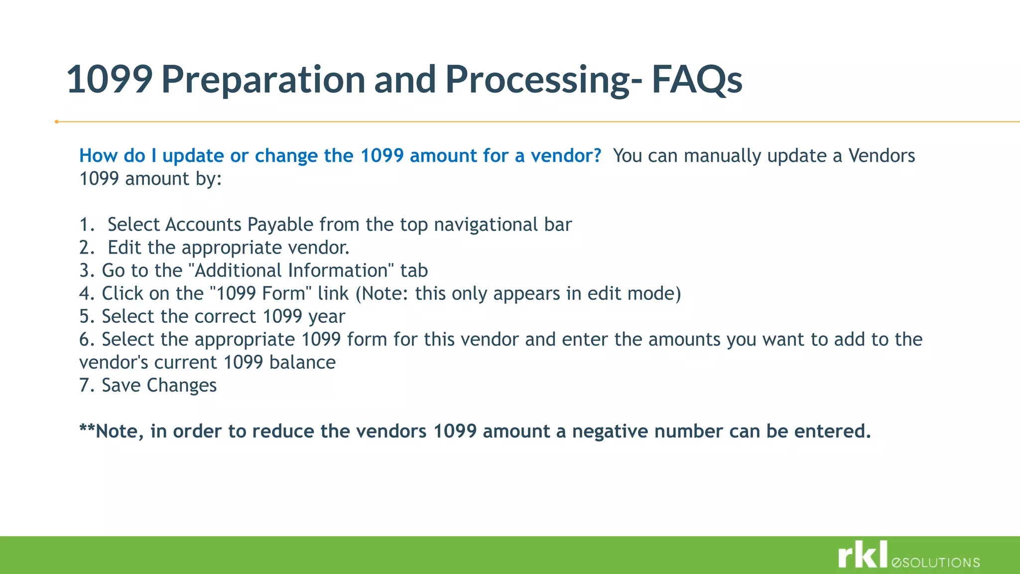 1099 Preparation and Processing- FAQs
How do I update or change the 1099 amount for a vendor? You can manually update a Vendors
1099 amount by:
1. Select Accounts Payable from the top navigational bar
2. Edit the appropriate vendor.
3. Go to the "Additional Information" tab
4. Click on the "1099 Form" link (Note: this only appears in edit mode)
5. Select the correct 1099 year
6. Select the appropriate 1099 form for this vendor and enter the amounts you want to add to the
vendor's current 1099 balance
7. Save Changes
**Note, in order to reduce the vendors 1099 amount a negative number can be entered.
 