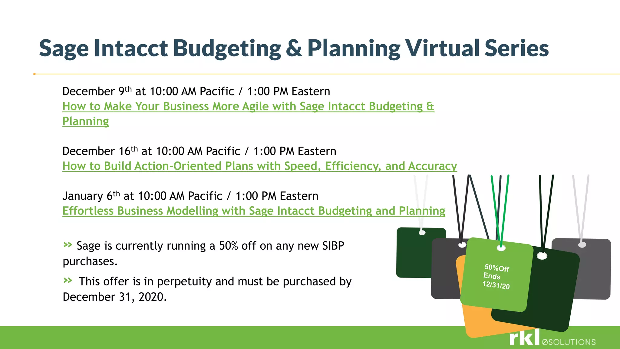 Sage Intacct Budgeting & Planning Virtual Series
December 9th at 10:00 AM Pacific / 1:00 PM Eastern
How to Make Your Business More Agile with Sage Intacct Budgeting &
Planning
December 16th at 10:00 AM Pacific / 1:00 PM Eastern
How to Build Action-Oriented Plans with Speed, Efficiency, and Accuracy
January 6th at 10:00 AM Pacific / 1:00 PM Eastern
Effortless Business Modelling with Sage Intacct Budgeting and Planning
» Sage is currently running a 50% off on any new SIBP
purchases.
» This offer is in perpetuity and must be purchased by
December 31, 2020.
 