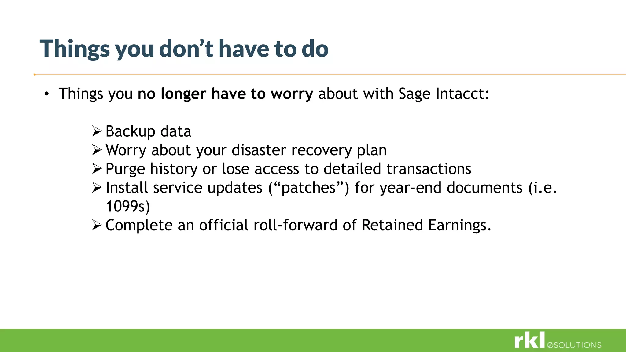 Things you don’t have to do
• Things you no longer have to worry about with Sage Intacct:
Backup data
Worry about your disaster recovery plan
Purge history or lose access to detailed transactions
Install service updates (“patches”) for year-end documents (i.e.
1099s)
Complete an official roll-forward of Retained Earnings.
 