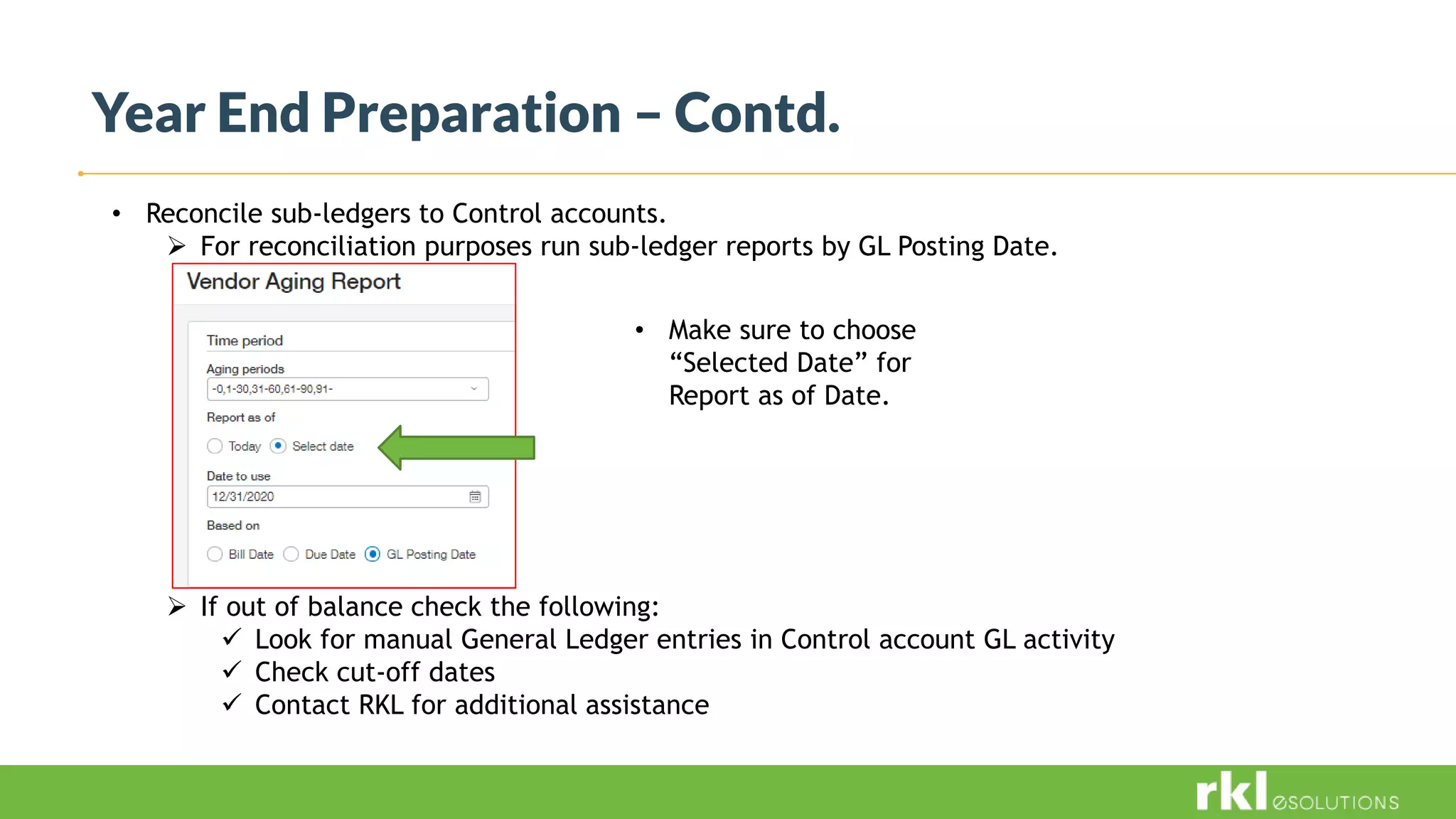 Year End Preparation – Contd.
• Reconcile sub-ledgers to Control accounts.
 For reconciliation purposes run sub-ledger reports by GL Posting Date.
 If out of balance check the following:
 Look for manual General Ledger entries in Control account GL activity
 Check cut-off dates
 Contact RKL for additional assistance
• Make sure to choose
“Selected Date” for
Report as of Date.
 