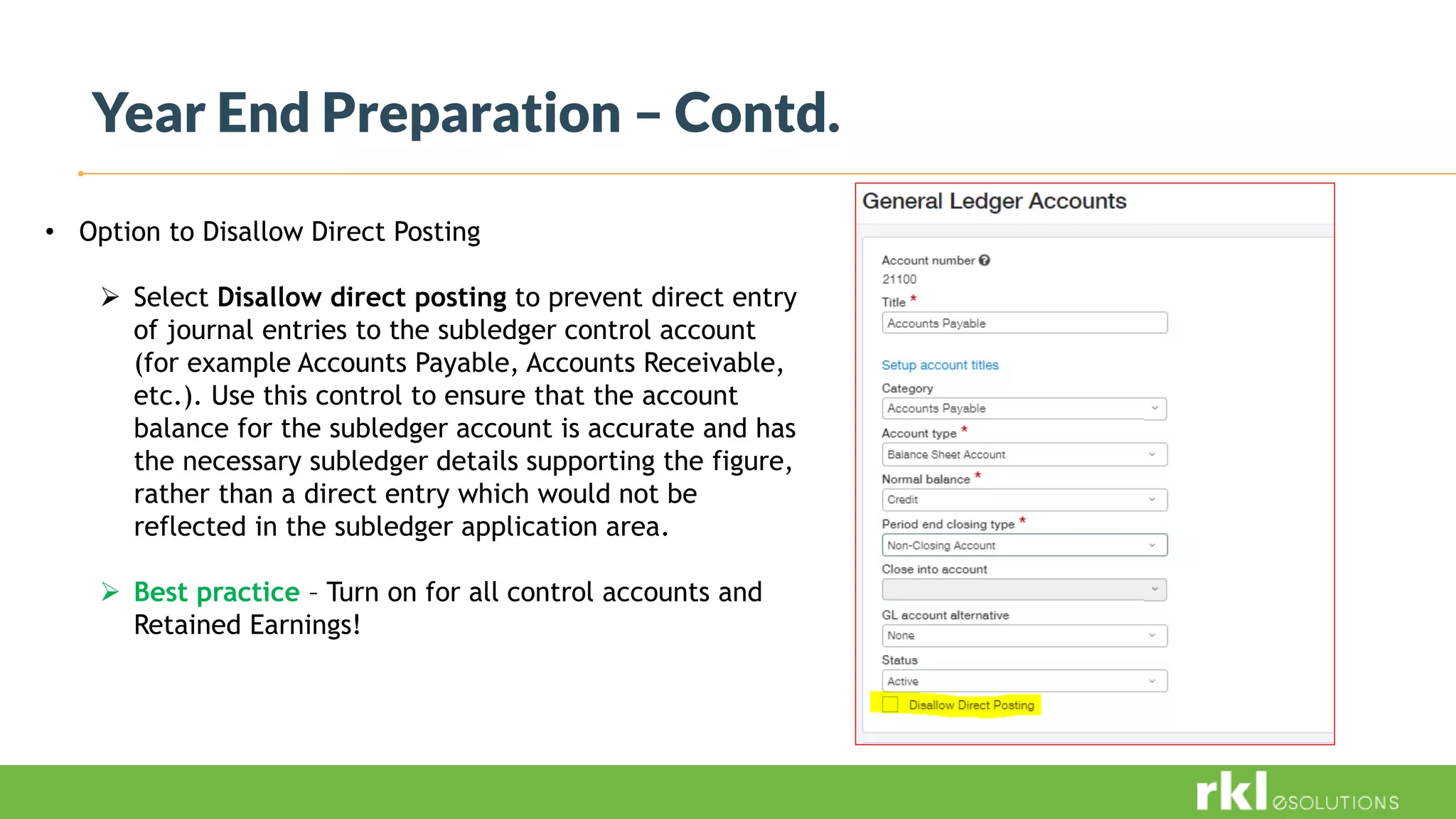 Year End Preparation – Contd.
• Option to Disallow Direct Posting
 Select Disallow direct posting to prevent direct entry
of journal entries to the subledger control account
(for example Accounts Payable, Accounts Receivable,
etc.). Use this control to ensure that the account
balance for the subledger account is accurate and has
the necessary subledger details supporting the figure,
rather than a direct entry which would not be
reflected in the subledger application area.
 Best practice – Turn on for all control accounts and
Retained Earnings!
 