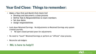 Year End Close: Things to remember:
• Make a Year-End and Month-End check list!
 Develop and document a close process
 Define Task & Responsibilities to team members
 Set due dates
 Assign responsibilities
• Lock down Retained Earnings – No Adjustments to Retained Earnings only system
created journals.
 Re-open closed periods/years for adjustments
• No need to “touch” Retained Earnings or perform an “official” close process.
• Reconcile sub-ledgers
• RKL is here to help!!!
 