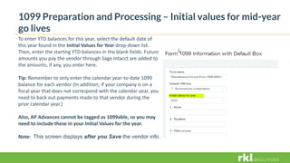 1099 Preparation and Processing – Initial values for mid-year
go lives
To enter YTD balances for this year, select the default date of
this year found in the Initial Values for Year drop-down list.
Then, enter the starting YTD balances in the blank fields. Future
amounts you pay the vendor through Sage Intacct are added to
the amounts, if any, you enter here.
Tip: Remember to only enter the calendar year-to-date 1099
balance for each vendor (In addition, if your company is on a
fiscal year that does not correspond with the calendar year, you
need to back out payments made to that vendor during the
prior calendar year.)
Also, AP Advances cannot be tagged as 1099able, so you may
need to include these in your Initial Values for the year.
Note: This screen displays after you Save the vendor info.
 