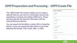1099 Preparation and Processing – 1099 Create File
The 1099 Create File screen enables you to create a
data file that you can send to a third-party service that
specializes in printing and mailing 1099 forms. These
services also file the required information with the
Internal Revenue Service.
You can export the file offline in either CSV or Excel file
format, or you can export the data online in one of the
following file formats: CSV, Excel, XML, or XSD.
 