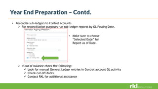Year End Preparation – Contd.
• Reconcile sub-ledgers to Control accounts.
 For reconciliation purposes run sub-ledger reports by GL Posting Date.
 If out of balance check the following:
 Look for manual General Ledger entries in Control account GL activity
 Check cut-off dates
 Contact RKL for additional assistance
• Make sure to choose
“Selected Date” for
Report as of Date.
 