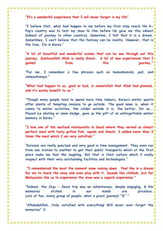 “It’s a wonderful experience that I will never forget in my life”
“I believe that, what had happen to me before my first step reach the K-
Pop’s country was to test my iman to Him before He gave me this nikmat
(nikmat of journey to other country). Sometime, I felt that it is a dream.
Sometimes, I can’t believe that the fantasy can be reality. However, that is
the true, I’m in Korea.”
“A lot of beautiful and wonderful scenes that can be see through out this
journey. Subhanallah! Allah is really Great. A lot of new experiences that I
gained from this journey.”
“For me, I remember a few phrases such as kamsahamida, pali, and
anneyohasayo.”
“What had happen to us, good or bad, is sunnatullah that Allah had planned,
and it’s surely benefit to us.”
“Though many people tend to spend more time indoors, Korea’s winter sports
offer plenty of tempting reasons to go outside. The good news is, when it
comes to winter activities, the colder outside it is, the better, for us….
Played ice skating or snow sledge, gave us the gift of an unforgettable winter
memory in Korea.”
“I love one of the seafood restaurants in Seoul where they served us almost
perfect meal with tasty grilled fish, squids and kimchi. I added more than 3
times the meal which I am very satisfied.”
“Koreans are really punctual and very good in time management. They even run
from one station to another to get their public transports which at the first
place make me feel like laughing. But that is their culture which I really
respect with their very outstanding facilities and technologies.”
“I remembered the most the moment snow coming down . Feel like in a dream
for me to touch the snow and even play with it. Sounds like childish, but for
Malaysians like us to experience the snow was a superb experience.”
“Indeed, the Jeju - Seoul trip was an adventurous, deeply engaging, & the
memories etched in our minds are priceless.
Lots of fun, lovely group of people; what a great journey! ^0^ “
“Alhamdulillah...truly satisfied with everything! Will never ever forget the
memories” 
 
