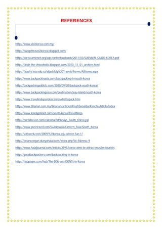 REFERENCES
http://www.visitkorea.com.my/
http://budgettravel2korea.blogspot.com/
http://korea.amirnet.org/wp-content/uploads/2011/03/SURVIVAL-GUIDE-KOREA.pdf
http://farah-the-chocoholic.blogspot.com/2010_11_01_archive.html
http://faculty.ksu.edu.sa/aljarf/My%20Travels/Forms/AllItems.aspx
http://www.backpackinasia.com/backpacking-in-south-korea
http://backpackingaddictz.com/2010/09/20/backpack-south-korea/
http://www.backpackingasia.com/destination/jeju-island/south-korea
http://www.travelindependent.info/whattopack.htm
http://www.bharian.com.my/bharian/articles/KisahSeouldanKimchi/Article/index
http://www.lonelyplanet.com/south-korea/travelblogs
http://portalseven.com/calendar/Holidays_South_Korea.jsp
http://www.puretravel.com/Guide/Asia/Eastern_Asia/South_Korea
http://softwerkz.net/2009/12/korea-jeju-winter-fun-1/
http://pelancongan.dunyahalal.com/index.php?id=9&mnu=9
http://www.halaljournal.com/article/3797/korea-aims-to-attract-muslim-tourists
http://goodbackpackers.com/backpacking-in-korea
http://hubpages.com/hub/The-DOs-and-DONTs-in-Korea
 