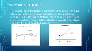 WHY RK METHOD ?
• The Runge-Kutta Method is a numerical integration technique
which provides a better approximation to the equation of
motion. Unlike the Euler's Method, which calculates one slope
at an interval, the Runge-Kutta calculates four different slopes
and uses them as weighted averages.