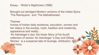 Essay - Writer’s Nightmare (1988)
Brought out abridged Modern versions of the Indian Epics
‘The Ramayana ’ and ‘The Mahabharata’.
Themes
Ironies of Indian daily existence, education, women and
her status in the society, myth, tradition and modernity,
appearance and reality…
‘An Astrologer’s day’ the titular Story of his fourth
collection of stories ‘An Astrologer ‘s Day and Other
Stories’ is a suspense tale of revenge, retribution, fate
and irony.
 