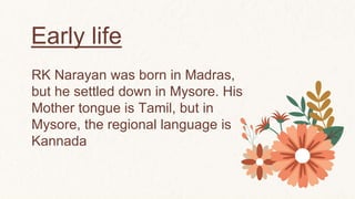 Early life
RK Narayan was born in Madras,
but he settled down in Mysore. His
Mother tongue is Tamil, but in
Mysore, the regional language is
Kannada
 