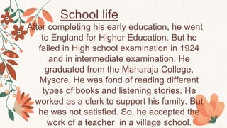 School life
After completing his early education, he went
to England for Higher Education. But he
failed in High school examination in 1924
and in intermediate examination. He
graduated from the Maharaja College,
Mysore. He was fond of reading different
types of books and listening stories. He
worked as a clerk to support his family. But
he was not satisfied. So, he accepted the
work of a teacher in a village school.
 