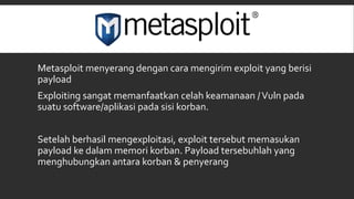 Metasploit menyerang dengan cara mengirim exploit yang berisi
payload
Exploiting sangat memanfaatkan celah keamanaan /Vuln pada
suatu software/aplikasi pada sisi korban.
Setelah berhasil mengexploitasi, exploit tersebut memasukan
payload ke dalam memori korban. Payload tersebuhlah yang
menghubungkan antara korban & penyerang
 