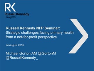 Russell Kennedy NFP Seminar:
Strategic challenges facing primary health
from a not-for-profit perspective
24 August 2016
Michael Gorton AM @GortonM
@RussellKennedy_
 