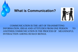 What is Communication?
COMMUNICATION IS THE ART OF TRANSMITTING
INFORMATION, IDEAS AND ATTITUDES FROM ONE PERSON TO
ANOTHER.COMMUNICATION IS THE PROCESS OF MEANINGFUL
INTERACTION AMONG HUMAN BEINGS.
.
 
