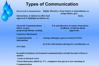 Types of Communication
Downwards Communication : Highly Directive, from Senior to subordinates, to
assign duties, give
instructions, to inform to offer feed back,
approval to highlight problems etc.
Upwards Communications : It is non directive in nature from down
below, to give feedback, to inform about
progress/problems, seeking approvals.
Lateral or Horizontal
Communication : Among colleagues, peers at same level for
information
level for information sharing for coordination, to
save time.
In modern business environment communication extends beyond written or
spoken
words to listened word.
Visual dimension added by T.V., computers has given to new meaning to
Communication.
 