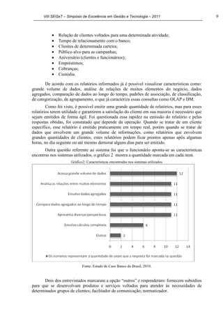 VIII SEGeT – Simpósio de Excelência em Gestão e Tecnologia – 2011 9
Relação de clientes voltados para uma determinada atividade;
Tempo de relacionamento com o banco;
Clientes de determinada carteira;
Público alvo para as campanhas;
Aniversário (clientes e funcionários);
Empréstimos;
Cobranças;
Custódia.
De acordo com os relatórios informados já é possível visualizar características como:
grande volume de dados, análise de relações de muitos elementos do negócio, dados
agregados, comparação de dados ao longo do tempo, padrões de associação, de classificação,
de categorização, de agrupamento, o que já caracteriza essas consultas como OLAP e DM.
Como foi visto, é possível emitir uma grande quantidade de relatórios, mas para esses
relatórios terem utilidade e garantirem a satisfação do cliente em sua maioria é necessário que
sejam emitidos de forma ágil. Foi questionada essa rapidez na emissão do relatório e pelas
respostas obtidas, foi constatado que depende da operação. Quando se tratar de um cliente
específico, esse relatório é emitido praticamente em tempo real, porém quando se tratar de
dados que envolvem um grande volume de informações, como relatórios que envolvem
grandes quantidades de clientes, estes relatórios podem ficar prontos apenas após algumas
horas, no dia seguinte ou até mesmo demorar alguns dias para ser emitido.
Outra questão referente ao sistema foi que o funcionário aponta-se as características
encontras nos sistemas utilizados, o gráfico 2 mostra a quantidade marcada em cada item.
Gráfico2: Características encontradas nos sistemas utilizados
Fonte: Estudo de Caso Banco do Brasil, 2010.
Dois dos entrevistados marcaram a opção “outros” e responderam: fornecem subsídios
para que se desenvolvam produtos e serviços voltados para atender às necessidades de
determinados grupos de clientes; facilitador de comunicação; normatizador.
 